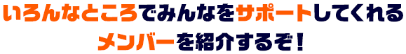 いろんなところでみんなをサポートしてくれるメンバーを紹介するぞ！