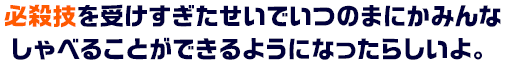 必殺技を受けすぎたせいでいつのまにかみんなしゃべることができるようになったらしいよ。
