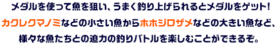 メダルを使って魚を狙い、うまく釣り上げられるとメダルをゲット!カクレクマノミなどの小さい魚からホホジロザメなどの大きい魚など、様々な魚たちとの迫力の釣りバトルを楽しむことができるぞ。