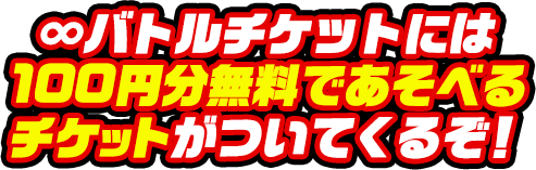 ∞バトルチケットには 100円分無料であそべるチケットがついてくるぞ！