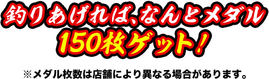 釣りあげれば、なんとメダル150枚ゲット！※メダル枚数は店舗により異なる場合があります。