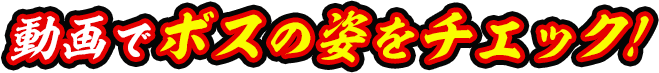動画でボスの姿をチェック！